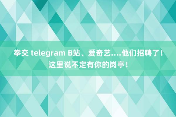 拳交 telegram B站、爱奇艺....他们招聘了！这里说不定有你的岗亭！