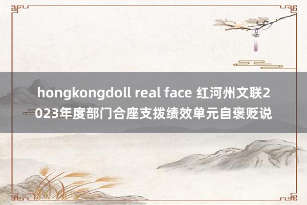 hongkongdoll real face 红河州文联2023年度部门合座支拨绩效单元自褒贬说