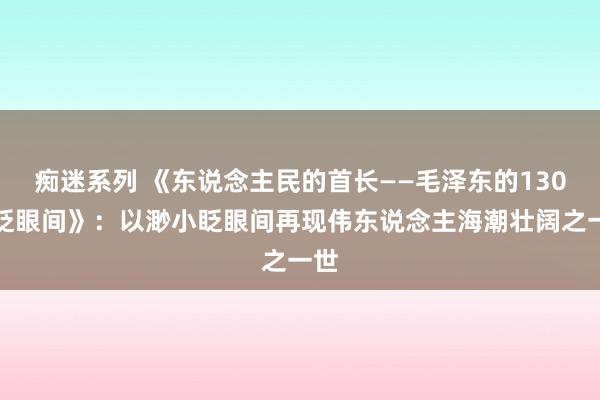 痴迷系列 《东说念主民的首长——毛泽东的130个眨眼间》：以渺小眨眼间再现伟东说念主海潮壮阔之一世