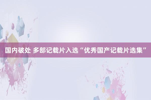 国内破处 多部记载片入选“优秀国产记载片选集”