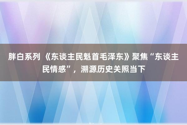 胖白系列 《东谈主民魁首毛泽东》聚焦“东谈主民情感”，溯源历史关照当下