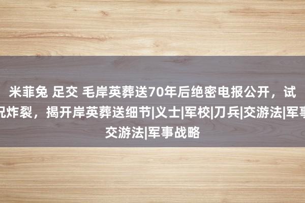 米菲兔 足交 毛岸英葬送70年后绝密电报公开，试验概况炸裂，揭开岸英葬送细节|义士|军校|刀兵|交游法|军事战略