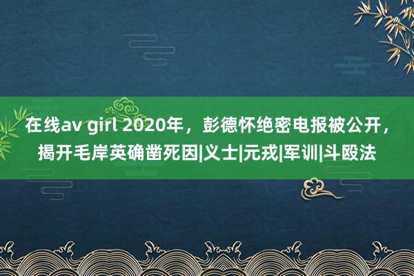 在线av girl 2020年，彭德怀绝密电报被公开，揭开毛岸英确凿死因|义士|元戎|军训|斗殴法