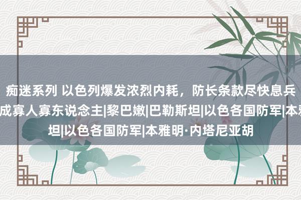 痴迷系列 以色列爆发浓烈内耗，防长条款尽快息兵，内塔尼亚胡已成寡人寡东说念主|黎巴嫩|巴勒斯坦|以色各国防军|本雅明·内塔尼亚胡