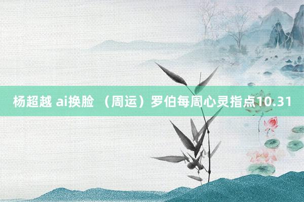 杨超越 ai换脸 （周运）罗伯每周心灵指点10.31