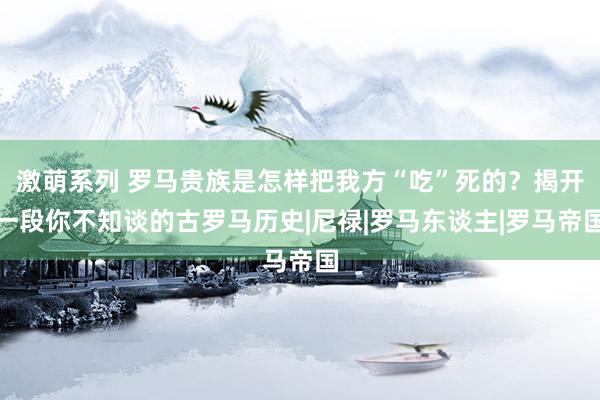 激萌系列 罗马贵族是怎样把我方“吃”死的？揭开一段你不知谈的古罗马历史|尼禄|罗马东谈主|罗马帝国